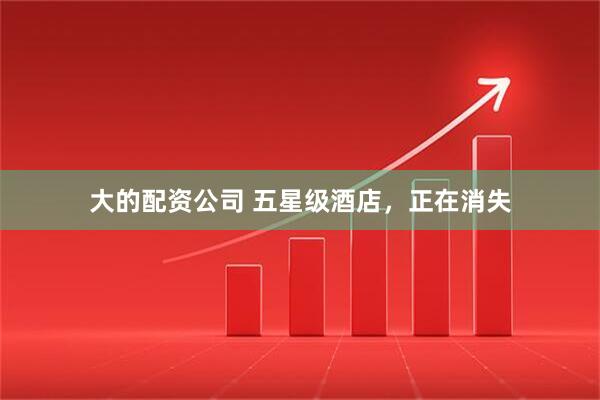 大的配资公司 五星级酒店，正在消失