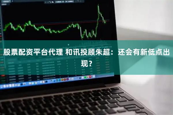 股票配资平台代理 和讯投顾朱超：还会有新低点出现？