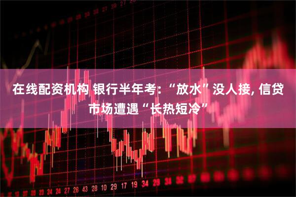 在线配资机构 银行半年考: “放水”没人接, 信贷市场遭遇“长热短冷”