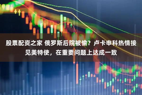 股票配资之家 俄罗斯后院被偷？卢卡申科热情接见美特使，在重要问题上达成一致