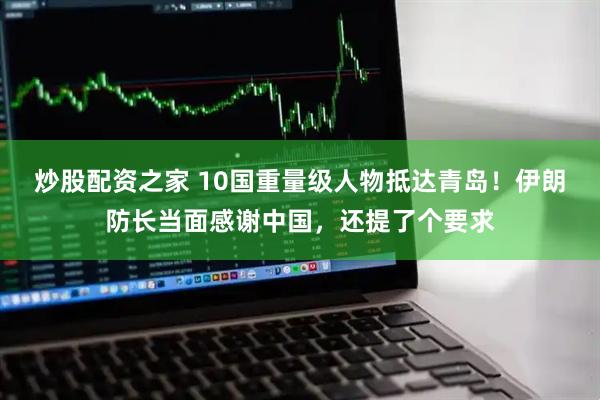炒股配资之家 10国重量级人物抵达青岛！伊朗防长当面感谢中国，还提了个要求