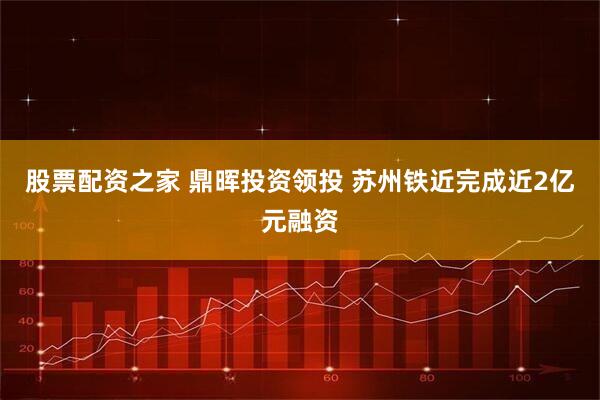 股票配资之家 鼎晖投资领投 苏州铁近完成近2亿元融资