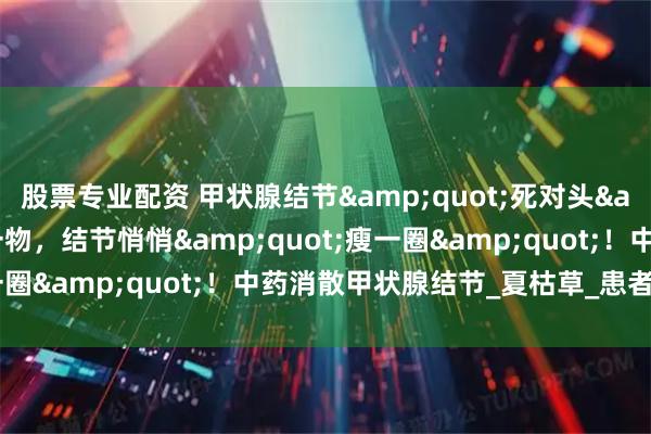 股票专业配资 甲状腺结节&quot;死对头&quot;！陈皮配一物，结节悄悄&quot;瘦一圈&quot;！中药消散甲状腺结节_夏枯草_患者_饮食