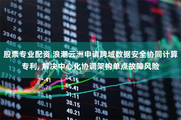 股票专业配资 浪潮云洲申请跨域数据安全协同计算专利, 解决中心化协调架构单点故障风险