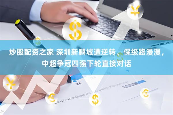 炒股配资之家 深圳新鹏城遭逆转、保级路漫漫，中超争冠四强下轮直接对话