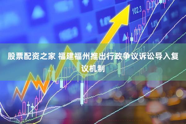 股票配资之家 福建福州推出行政争议诉讼导入复议机制