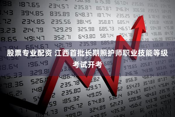 股票专业配资 江西首批长期照护师职业技能等级考试开考