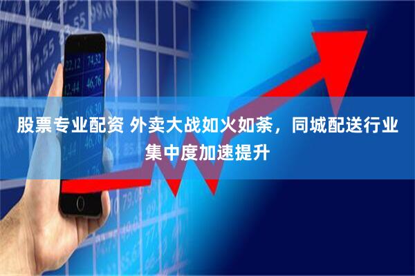 股票专业配资 外卖大战如火如荼，同城配送行业集中度加速提升
