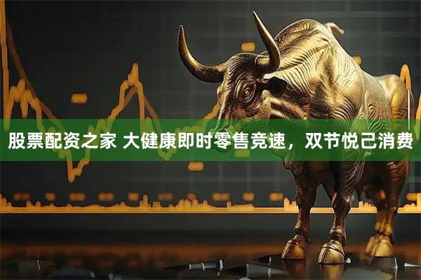 股票配资之家 大健康即时零售竞速，双节悦己消费