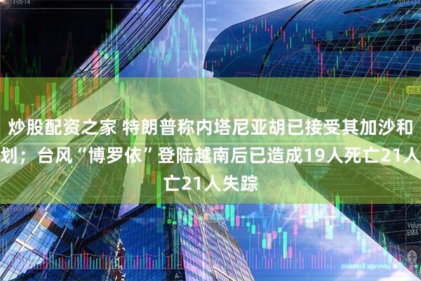炒股配资之家 特朗普称内塔尼亚胡已接受其加沙和平计划；台风“博罗依”登陆越南后已造成19人死亡21人失踪
