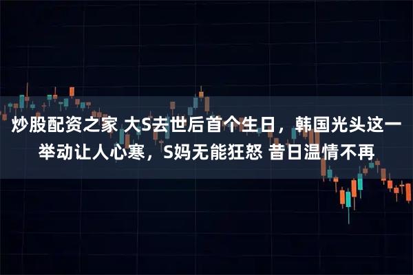 炒股配资之家 大S去世后首个生日，韩国光头这一举动让人心寒，S妈无能狂怒 昔日温情不再