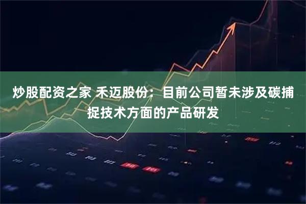 炒股配资之家 禾迈股份：目前公司暂未涉及碳捕捉技术方面的产品研发
