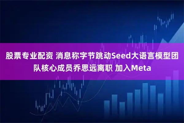 股票专业配资 消息称字节跳动Seed大语言模型团队核心成员乔思远离职 加入Meta