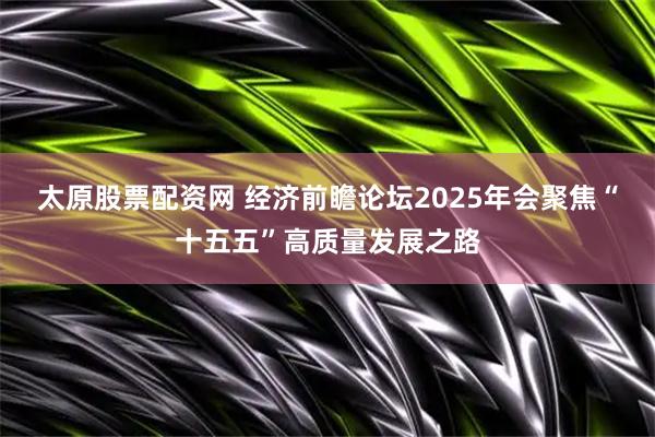 太原股票配资网 经济前瞻论坛2025年会聚焦“十五五”高质量发展之路
